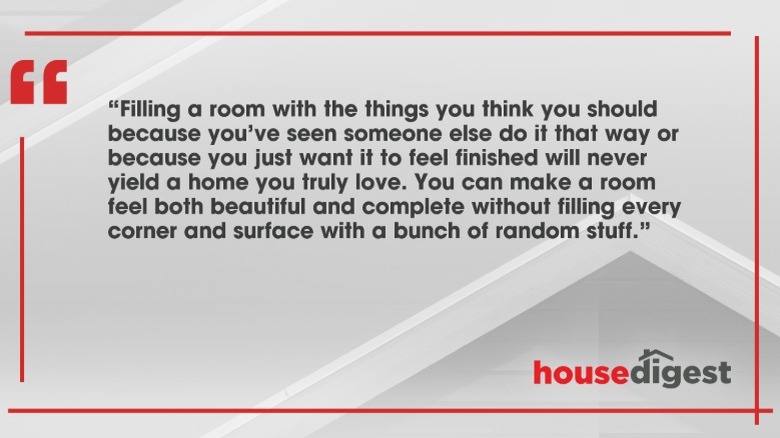 Quote by Joanna Gaines: "Filling a room with the things you think you should because you've seen someone else do it that way or because you just want it to feel finished will never yield a home you truly love. You can make a room feel both beautiful and complete without filling every corner and surface with a bunch of random stuff."